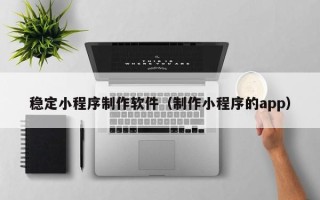 深圳稳定小程序制作软件（制作小程序的app）