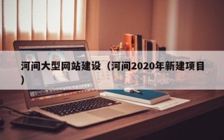 深圳河间大型网站建设（河间2020年新建项目）