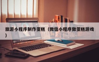 深圳旅游小程序制作蛋糕（微信小程序做蛋糕游戏）